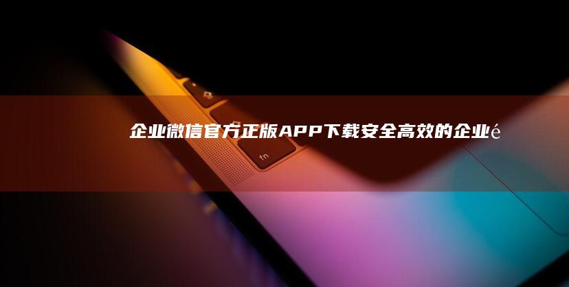 企业微信官方正版APP下载：安全高效的企业通讯工具