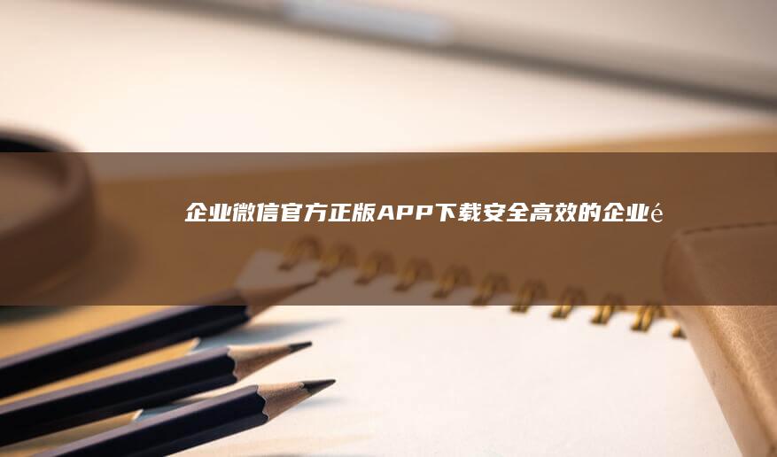 企业微信官方正版APP下载：安全高效的企业通讯工具