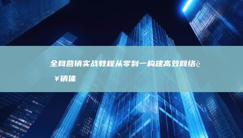 全网营销实战教程：从零到一构建高效网络营销体系培训